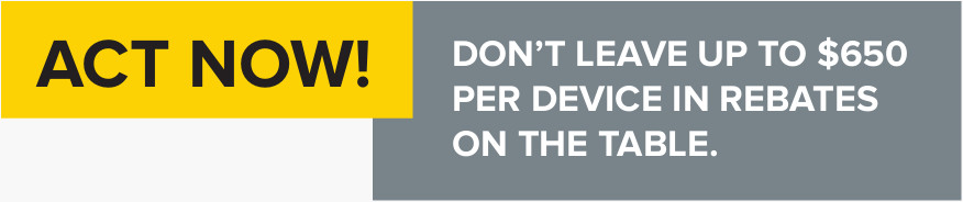 ACT NOW! - DON’T LEAVE UP TO $650 PER DEVICE IN REBATES ON THE TABLE.